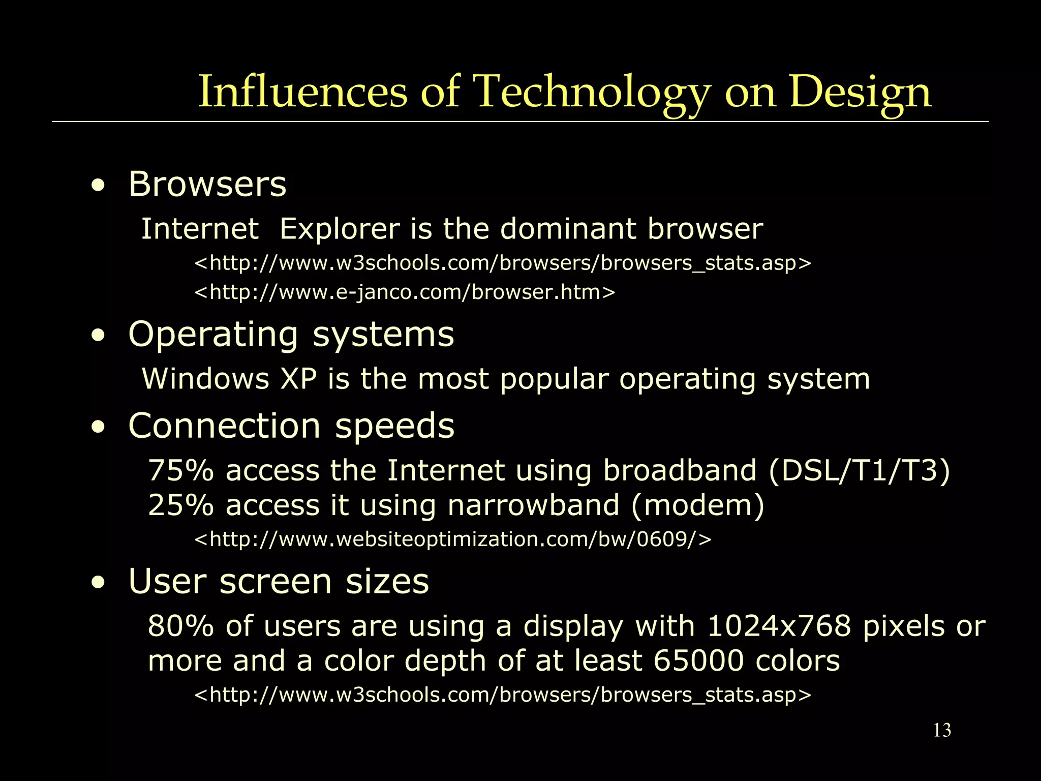 13
Influences of Technology on Design
• Browsers
Internet Explorer is the dominant browser
<http://www.w3schools.com/browsers/browsers_stats.asp>
<http://www.e-janco.com/browser.htm>
• Operating systems
Windows XP is the most popular operating system
• Connection speeds
75% access the Internet using broadband (DSL/T1/T3)
25% access it using narrowband (modem)
<http://www.websiteoptimization.com/bw/0609/>
• User screen sizes
80% of users are using a display with 1024x768 pixels or
more and a color depth of at least 65000 colors
<http://www.w3schools.com/browsers/browsers_stats.asp>
 