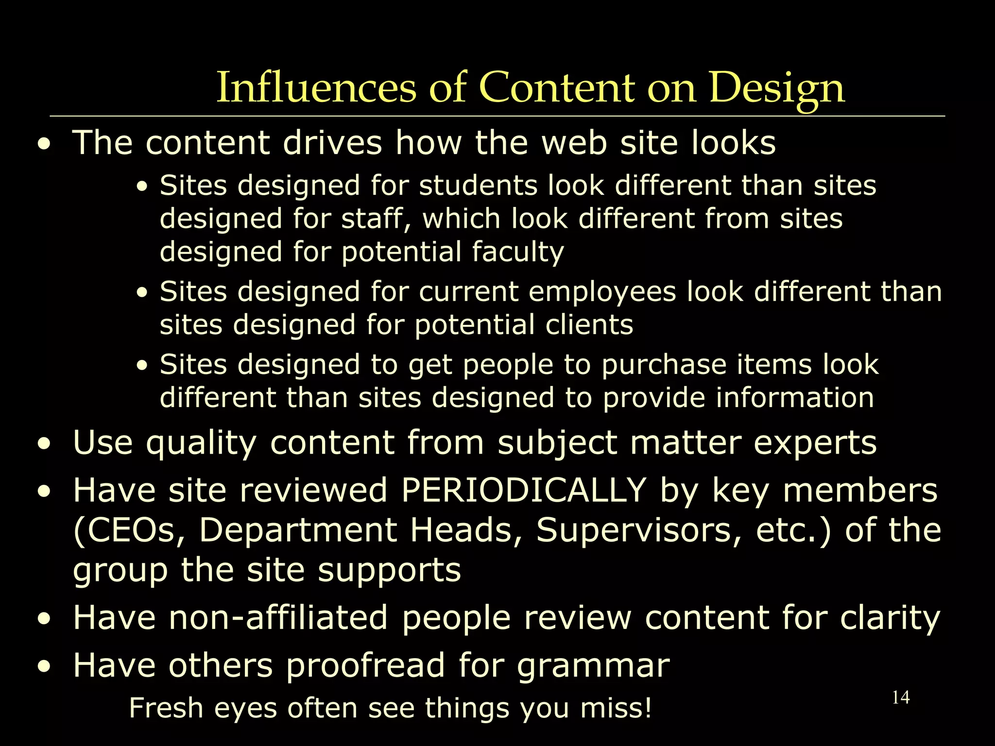 14
Influences of Content on Design
• The content drives how the web site looks
• Sites designed for students look different than sites
designed for staff, which look different from sites
designed for potential faculty
• Sites designed for current employees look different than
sites designed for potential clients
• Sites designed to get people to purchase items look
different than sites designed to provide information
• Use quality content from subject matter experts
• Have site reviewed PERIODICALLY by key members
(CEOs, Department Heads, Supervisors, etc.) of the
group the site supports
• Have non-affiliated people review content for clarity
• Have others proofread for grammar
Fresh eyes often see things you miss!
 