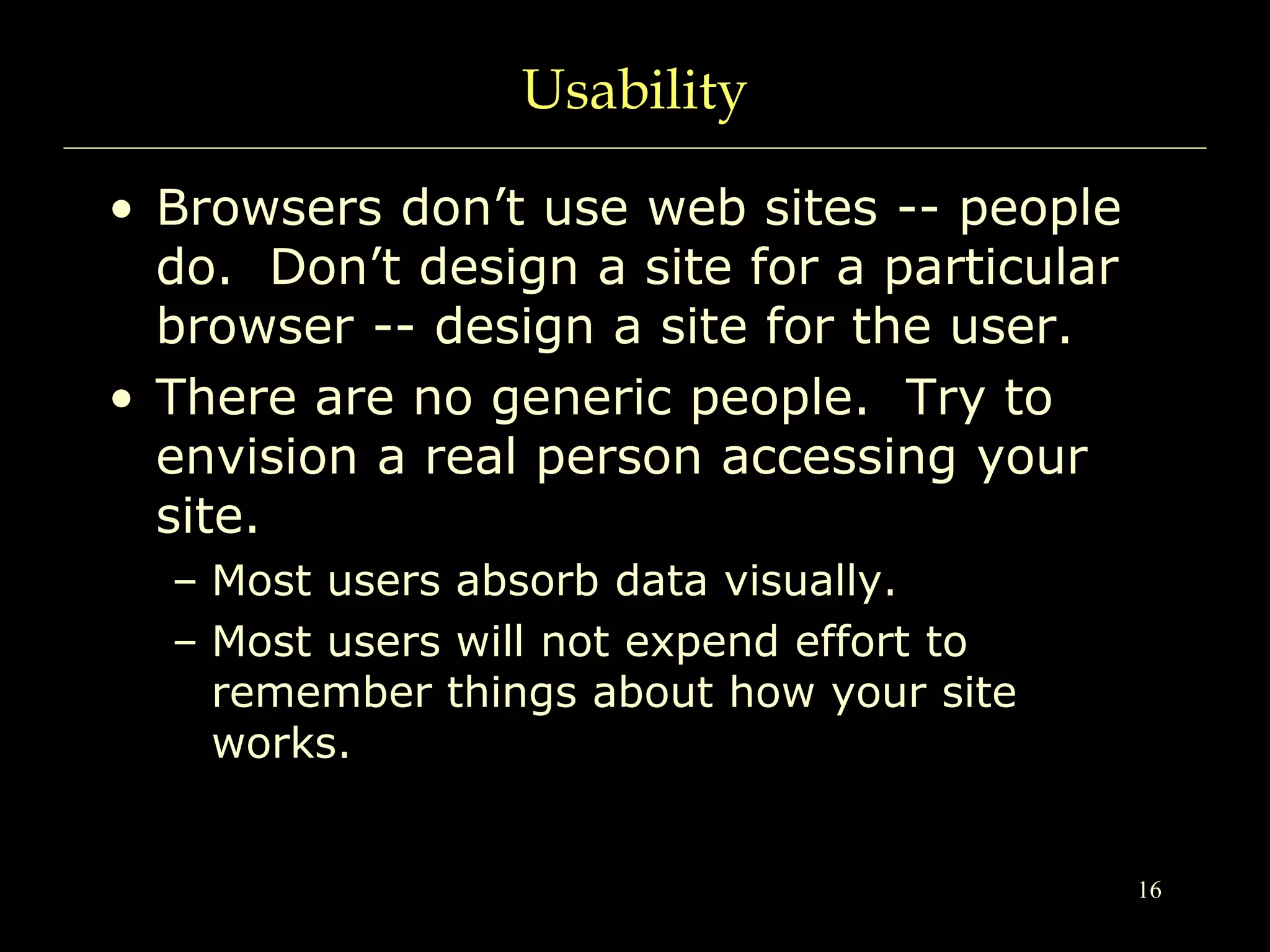 16
Usability
• Browsers don’t use web sites -- people
do. Don’t design a site for a particular
browser -- design a site for the user.
• There are no generic people. Try to
envision a real person accessing your
site.
– Most users absorb data visually.
– Most users will not expend effort to
remember things about how your site
works.
 