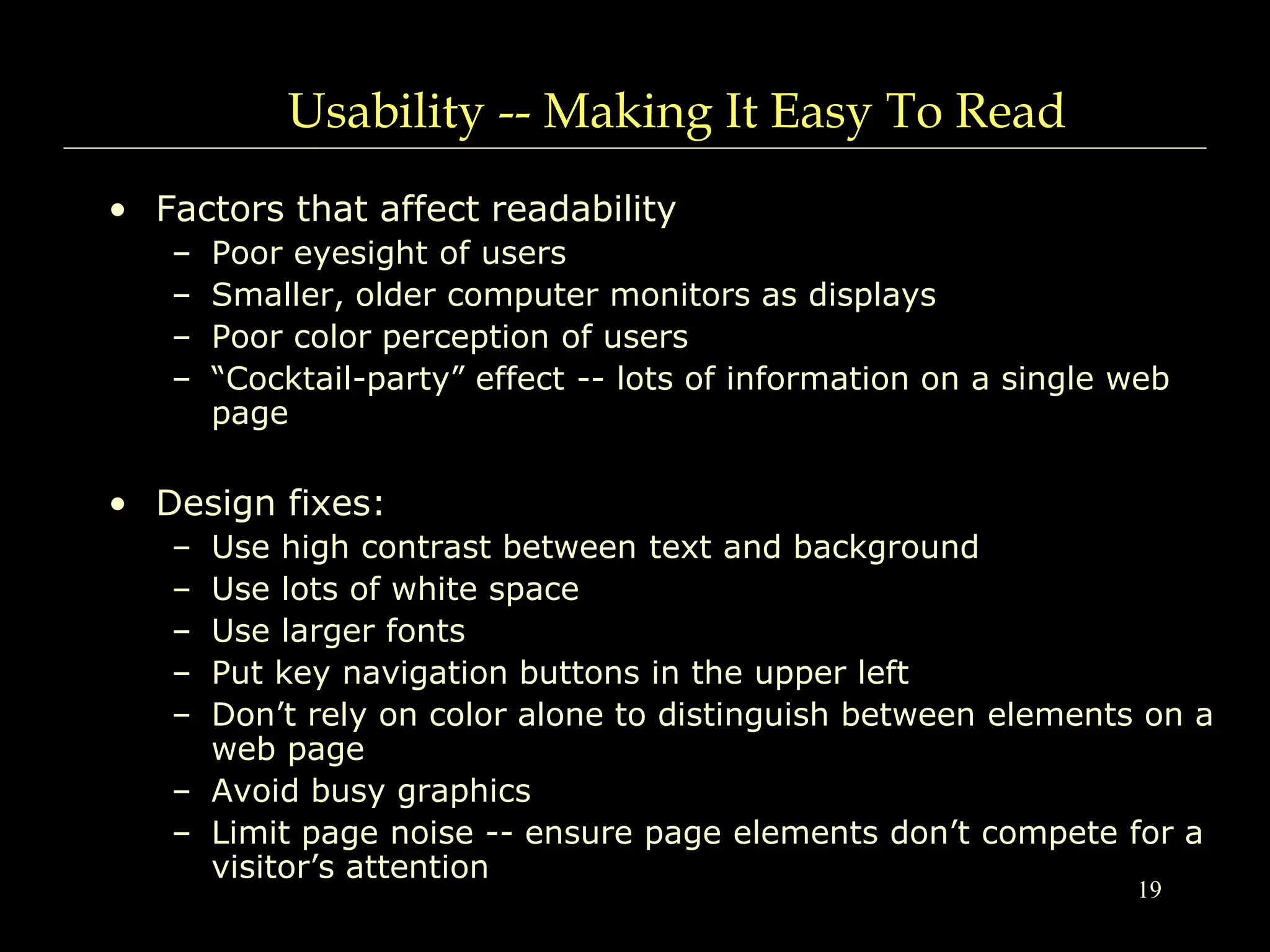 19
Usability -- Making It Easy To Read
• Factors that affect readability
– Poor eyesight of users
– Smaller, older computer monitors as displays
– Poor color perception of users
– “Cocktail-party” effect -- lots of information on a single web
page
• Design fixes:
– Use high contrast between text and background
– Use lots of white space
– Use larger fonts
– Put key navigation buttons in the upper left
– Don’t rely on color alone to distinguish between elements on a
web page
– Avoid busy graphics
– Limit page noise -- ensure page elements don’t compete for a
visitor’s attention
 