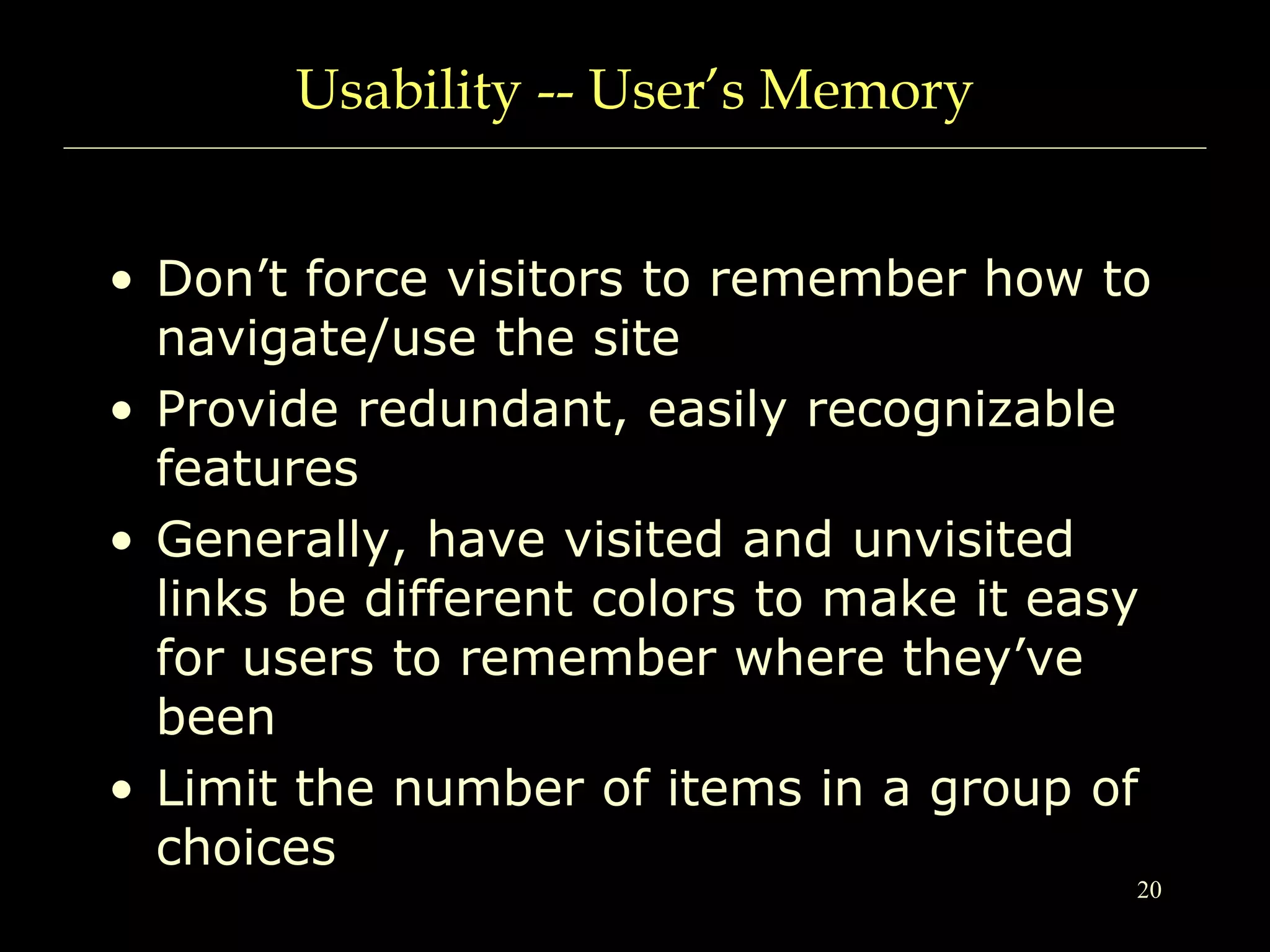 20
Usability -- User’s Memory
• Don’t force visitors to remember how to
navigate/use the site
• Provide redundant, easily recognizable
features
• Generally, have visited and unvisited
links be different colors to make it easy
for users to remember where they’ve
been
• Limit the number of items in a group of
choices
 