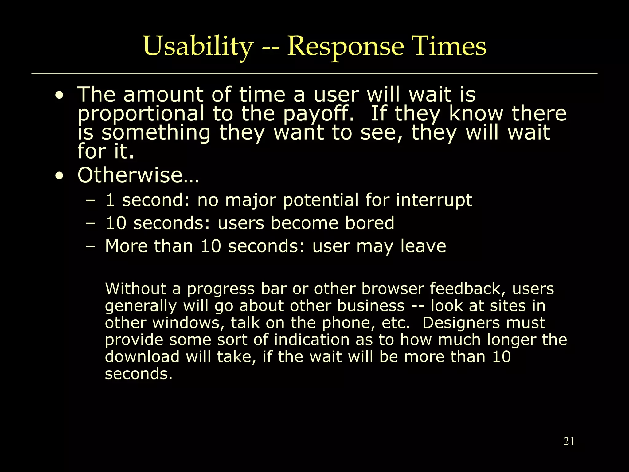 21
Usability -- Response Times
• The amount of time a user will wait is
proportional to the payoff. If they know there
is something they want to see, they will wait
for it.
• Otherwise…
– 1 second: no major potential for interrupt
– 10 seconds: users become bored
– More than 10 seconds: user may leave
Without a progress bar or other browser feedback, users
generally will go about other business -- look at sites in
other windows, talk on the phone, etc. Designers must
provide some sort of indication as to how much longer the
download will take, if the wait will be more than 10
seconds.
 