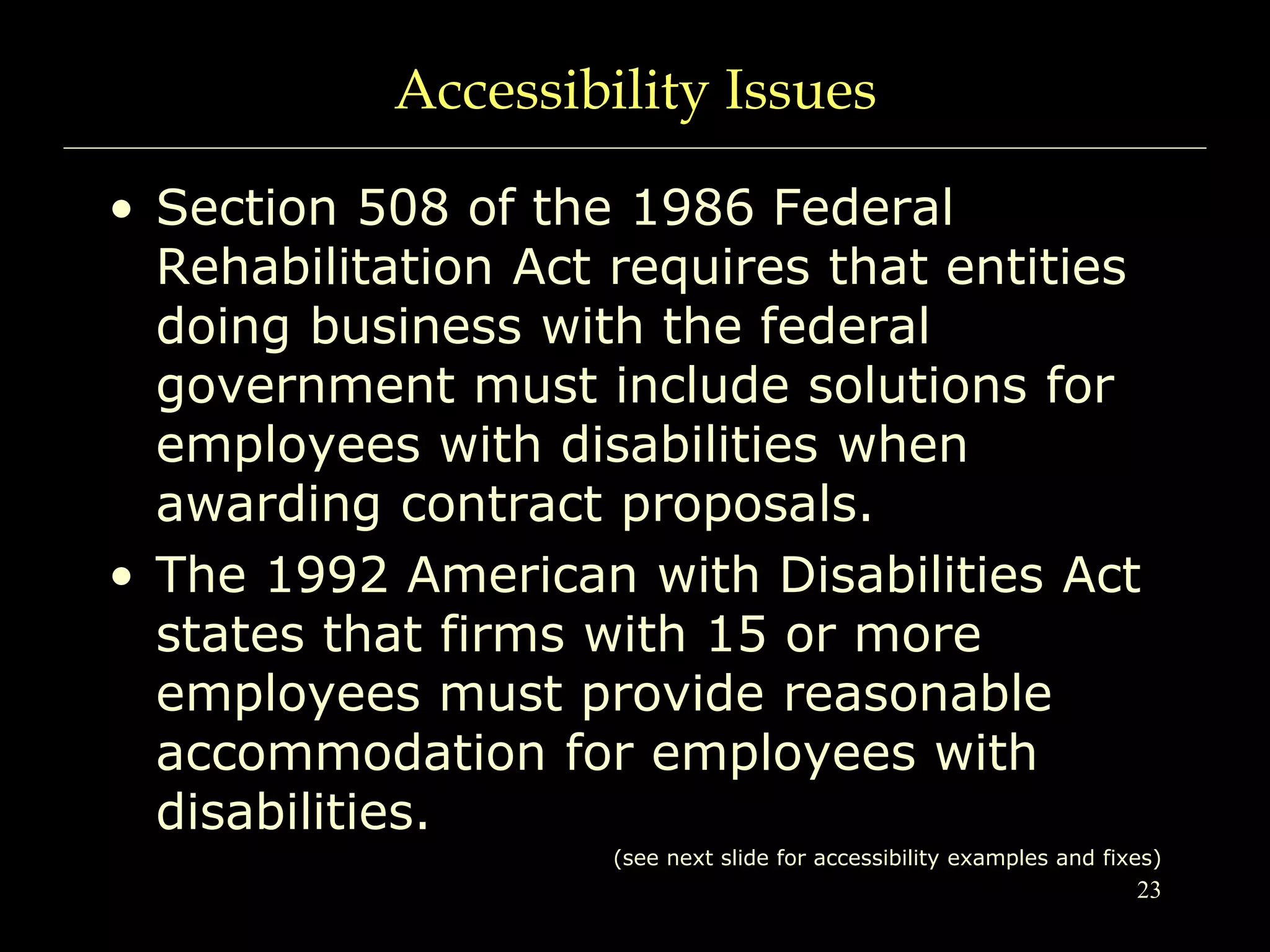 23
Accessibility Issues
• Section 508 of the 1986 Federal
Rehabilitation Act requires that entities
doing business with the federal
government must include solutions for
employees with disabilities when
awarding contract proposals.
• The 1992 American with Disabilities Act
states that firms with 15 or more
employees must provide reasonable
accommodation for employees with
disabilities.
(see next slide for accessibility examples and fixes)
 