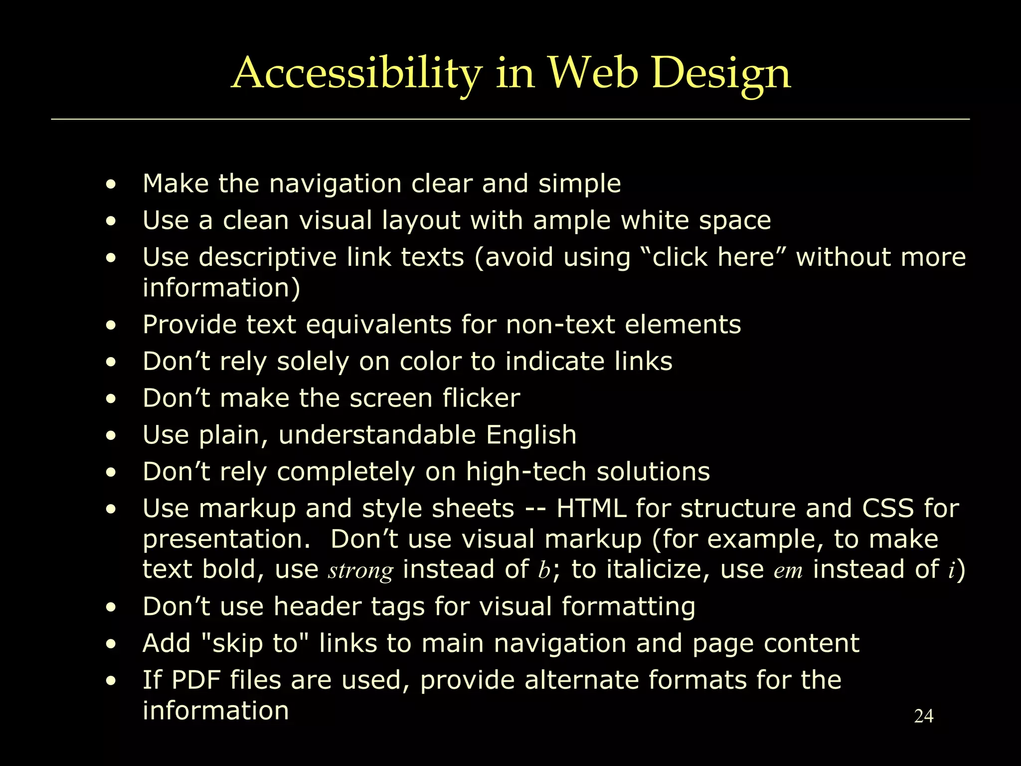 24
Accessibility in Web Design
• Make the navigation clear and simple
• Use a clean visual layout with ample white space
• Use descriptive link texts (avoid using “click here” without more
information)
• Provide text equivalents for non-text elements
• Don’t rely solely on color to indicate links
• Don’t make the screen flicker
• Use plain, understandable English
• Don’t rely completely on high-tech solutions
• Use markup and style sheets -- HTML for structure and CSS for
presentation. Don’t use visual markup (for example, to make
text bold, use strong instead of b; to italicize, use em instead of i)
• Don’t use header tags for visual formatting
• Add "skip to" links to main navigation and page content
• If PDF files are used, provide alternate formats for the
information
 