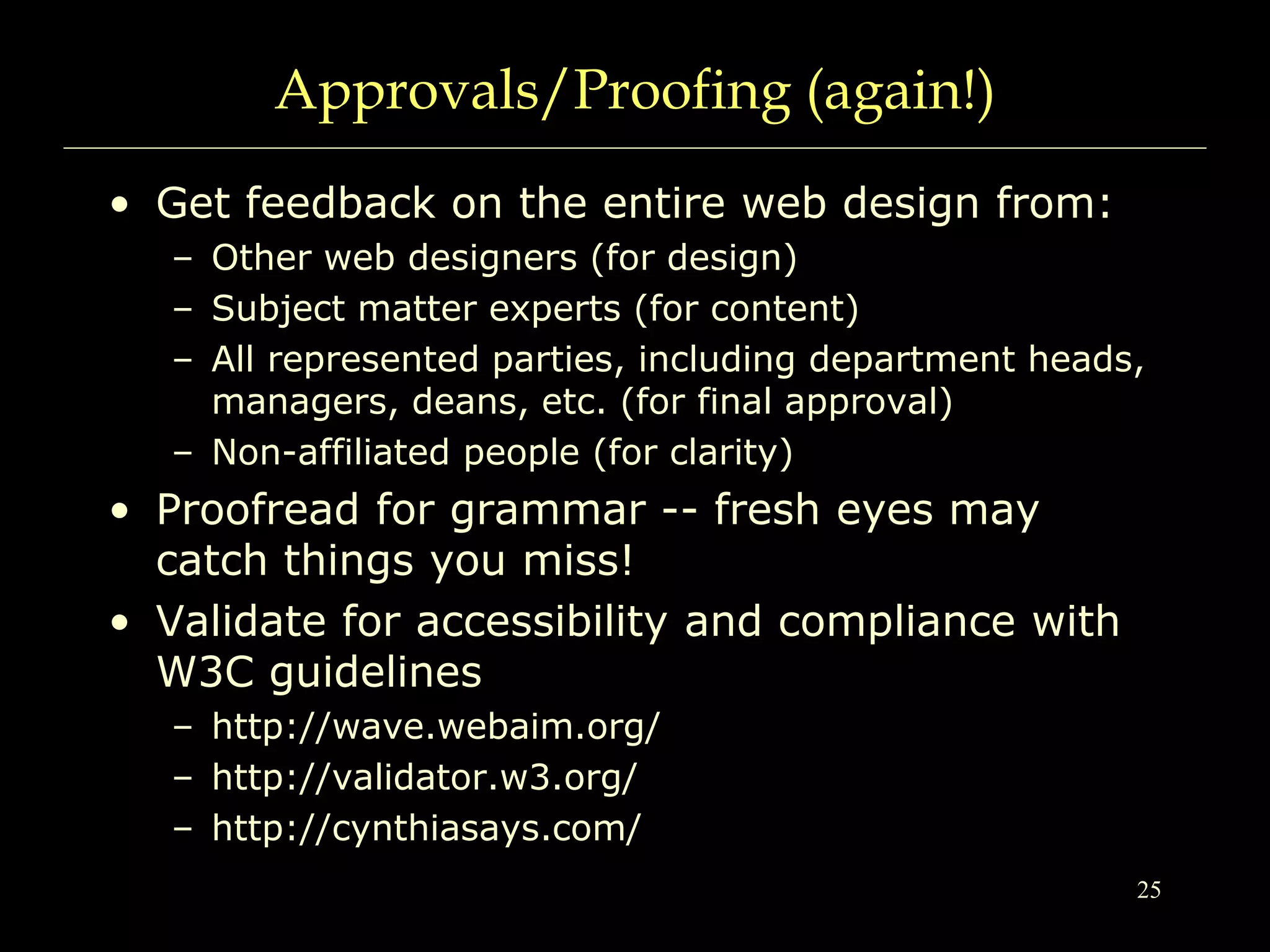25
Approvals/Proofing (again!)
• Get feedback on the entire web design from:
– Other web designers (for design)
– Subject matter experts (for content)
– All represented parties, including department heads,
managers, deans, etc. (for final approval)
– Non-affiliated people (for clarity)
• Proofread for grammar -- fresh eyes may
catch things you miss!
• Validate for accessibility and compliance with
W3C guidelines
– http://wave.webaim.org/
– http://validator.w3.org/
– http://cynthiasays.com/
 