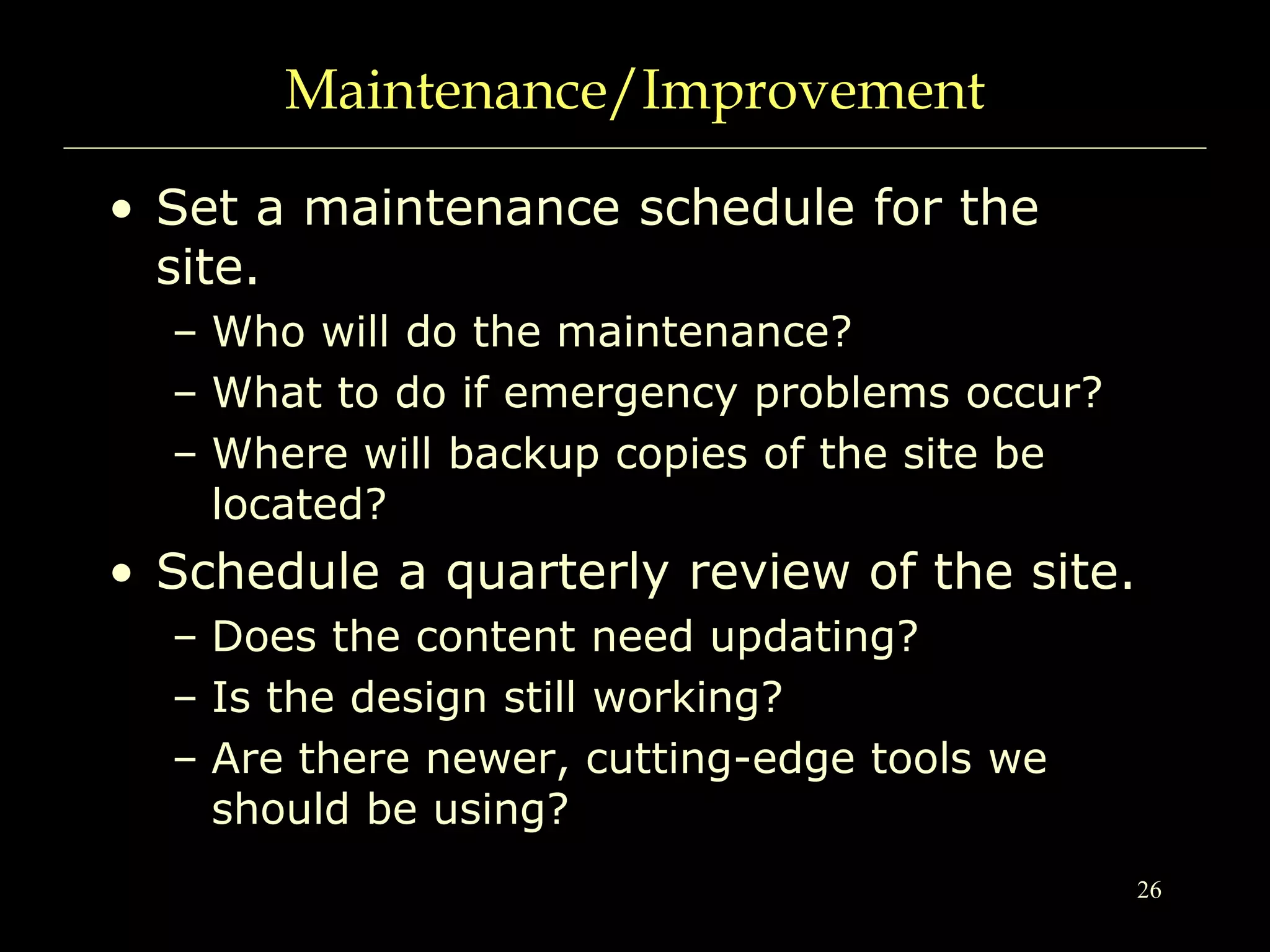 26
Maintenance/Improvement
• Set a maintenance schedule for the
site.
– Who will do the maintenance?
– What to do if emergency problems occur?
– Where will backup copies of the site be
located?
• Schedule a quarterly review of the site.
– Does the content need updating?
– Is the design still working?
– Are there newer, cutting-edge tools we
should be using?
 