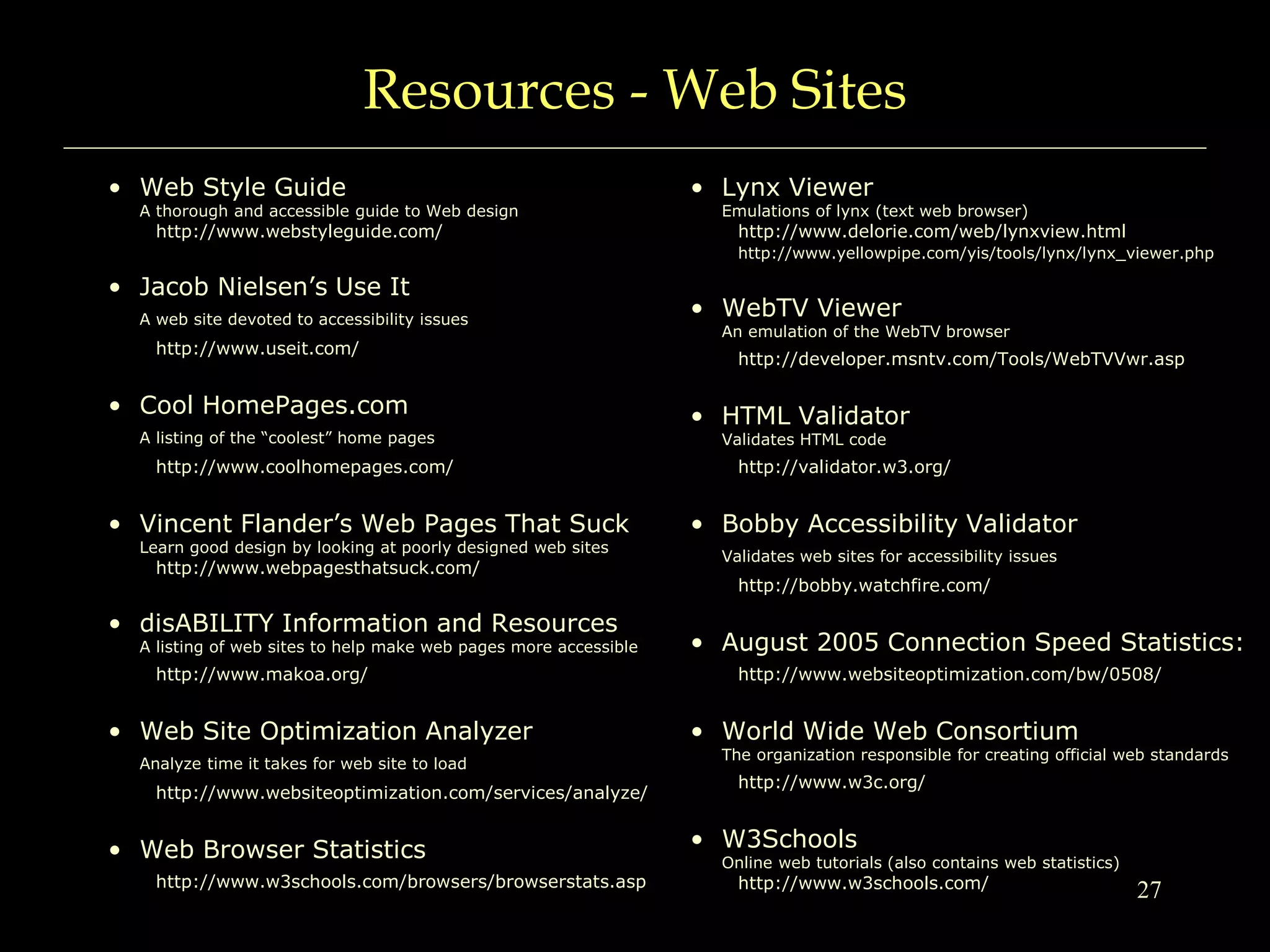 27
Resources - Web Sites
• Web Style Guide
A thorough and accessible guide to Web design
http://www.webstyleguide.com/
• Jacob Nielsen’s Use It
A web site devoted to accessibility issues
http://www.useit.com/
• Cool HomePages.com
A listing of the “coolest” home pages
http://www.coolhomepages.com/
• Vincent Flander’s Web Pages That Suck
Learn good design by looking at poorly designed web sites
http://www.webpagesthatsuck.com/
• disABILITY Information and Resources
A listing of web sites to help make web pages more accessible
http://www.makoa.org/
• Web Site Optimization Analyzer
Analyze time it takes for web site to load
http://www.websiteoptimization.com/services/analyze/
• Web Browser Statistics
http://www.w3schools.com/browsers/browserstats.asp
• Lynx Viewer
Emulations of lynx (text web browser)
http://www.delorie.com/web/lynxview.html
http://www.yellowpipe.com/yis/tools/lynx/lynx_viewer.php
• WebTV Viewer
An emulation of the WebTV browser
http://developer.msntv.com/Tools/WebTVVwr.asp
• HTML Validator
Validates HTML code
http://validator.w3.org/
• Bobby Accessibility Validator
Validates web sites for accessibility issues
http://bobby.watchfire.com/
• August 2005 Connection Speed Statistics:
http://www.websiteoptimization.com/bw/0508/
• World Wide Web Consortium
The organization responsible for creating official web standards
http://www.w3c.org/
• W3Schools
Online web tutorials (also contains web statistics)
http://www.w3schools.com/
 