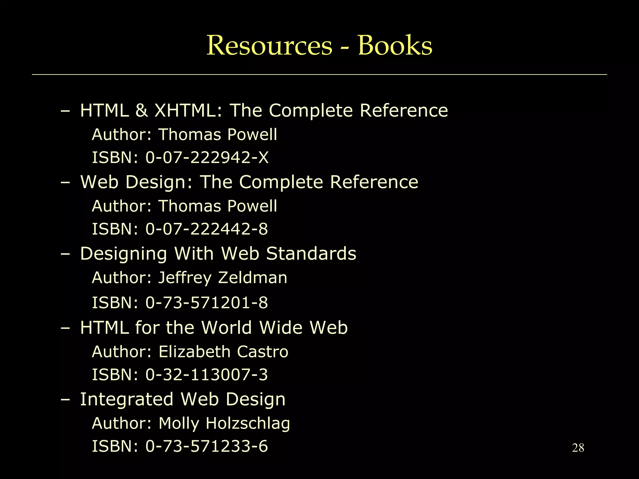 28
Resources - Books
– HTML & XHTML: The Complete Reference
Author: Thomas Powell
ISBN: 0-07-222942-X
– Web Design: The Complete Reference
Author: Thomas Powell
ISBN: 0-07-222442-8
– Designing With Web Standards
Author: Jeffrey Zeldman
ISBN: 0-73-571201-8
– HTML for the World Wide Web
Author: Elizabeth Castro
ISBN: 0-32-113007-3
– Integrated Web Design
Author: Molly Holzschlag
ISBN: 0-73-571233-6
 