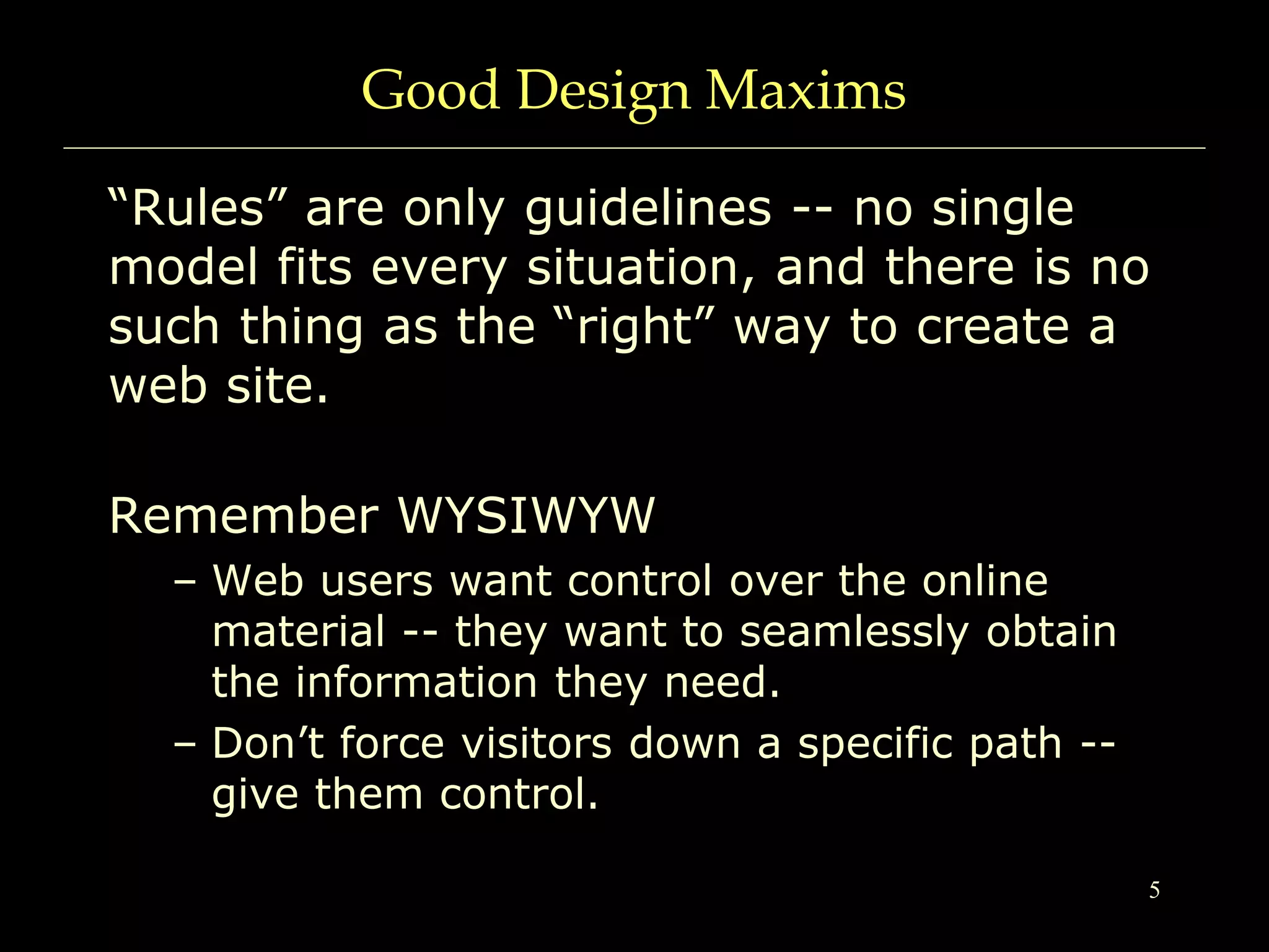 5
Good Design Maxims
“Rules” are only guidelines -- no single
model fits every situation, and there is no
such thing as the “right” way to create a
web site.
Remember WYSIWYW
– Web users want control over the online
material -- they want to seamlessly obtain
the information they need.
– Don’t force visitors down a specific path --
give them control.
 