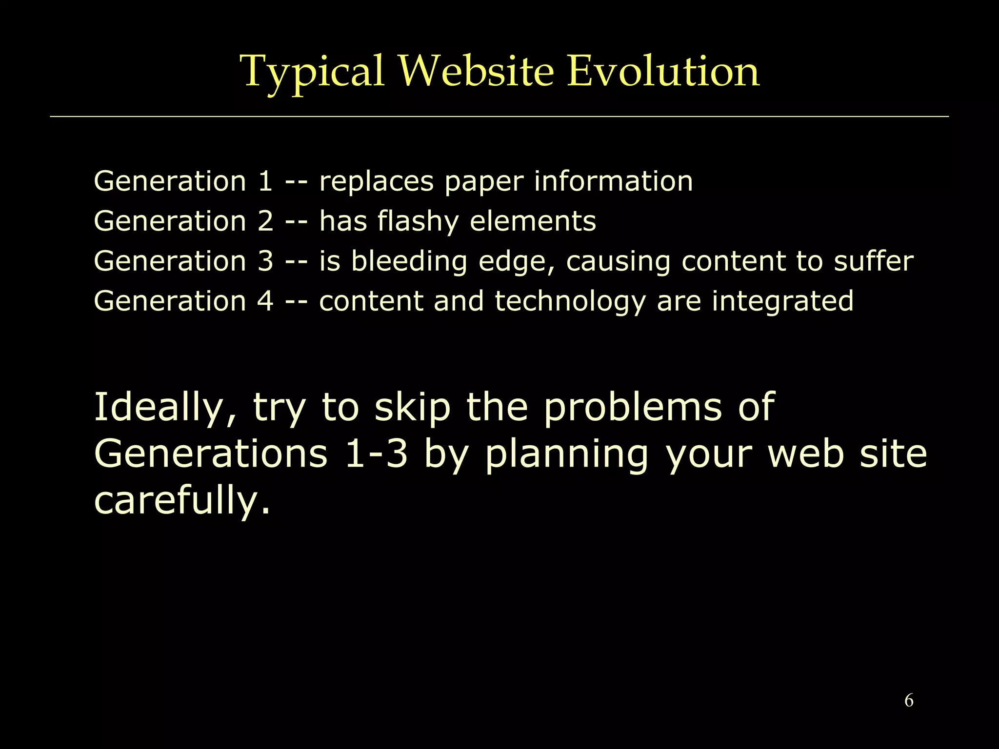 6
Typical Website Evolution
Generation 1 -- replaces paper information
Generation 2 -- has flashy elements
Generation 3 -- is bleeding edge, causing content to suffer
Generation 4 -- content and technology are integrated
Ideally, try to skip the problems of
Generations 1-3 by planning your web site
carefully.
 