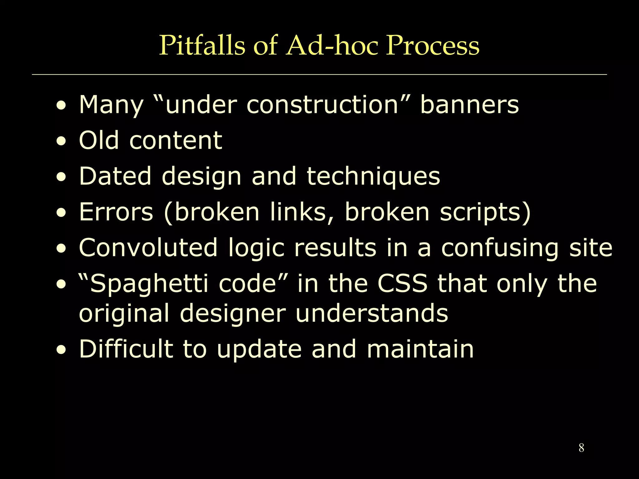 8
Pitfalls of Ad-hoc Process
• Many “under construction” banners
• Old content
• Dated design and techniques
• Errors (broken links, broken scripts)
• Convoluted logic results in a confusing site
• “Spaghetti code” in the CSS that only the
original designer understands
• Difficult to update and maintain
 