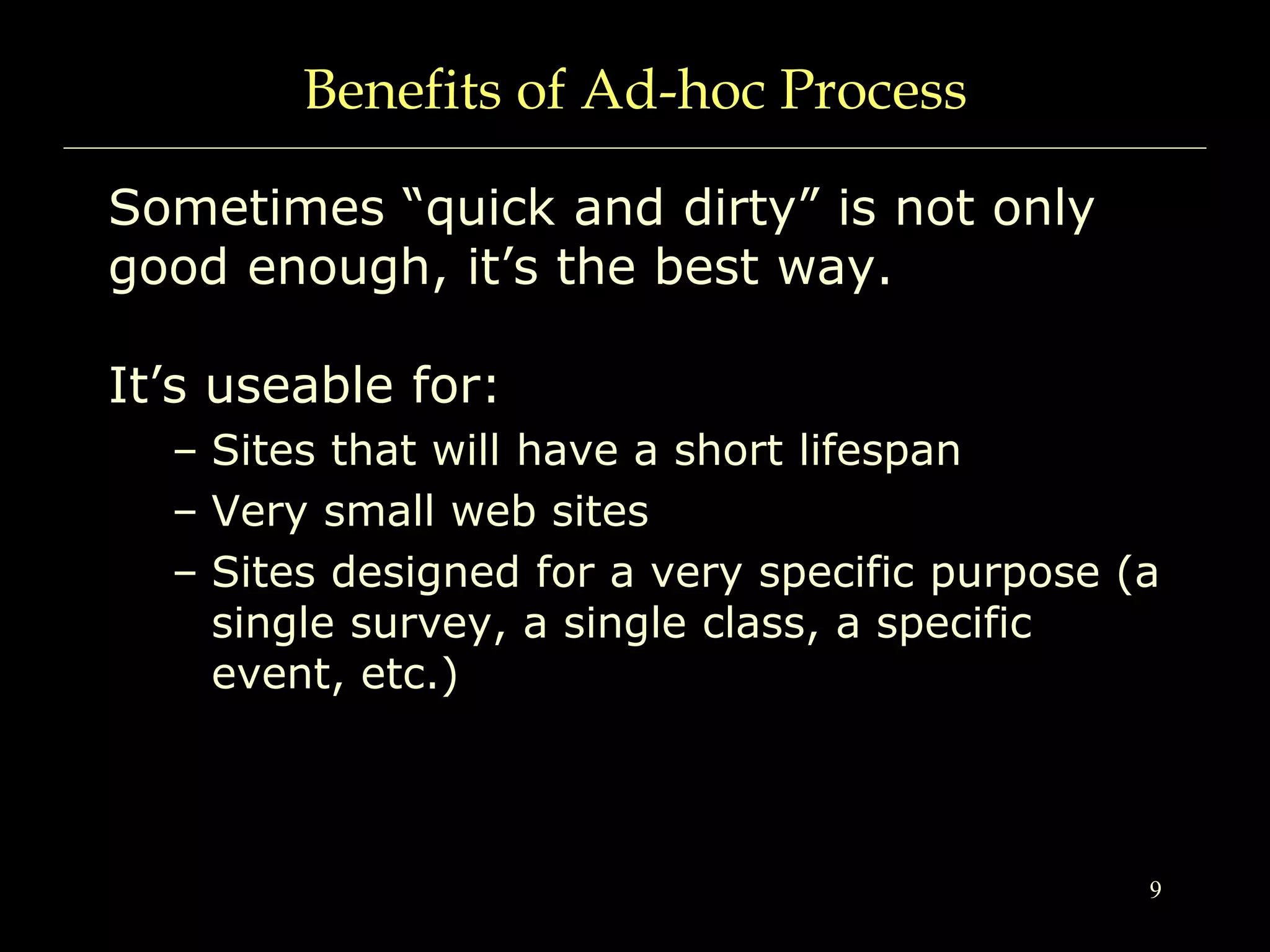9
Benefits of Ad-hoc Process
Sometimes “quick and dirty” is not only
good enough, it’s the best way.
It’s useable for:
– Sites that will have a short lifespan
– Very small web sites
– Sites designed for a very specific purpose (a
single survey, a single class, a specific
event, etc.)
 