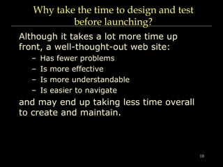 10
Why take the time to design and test
before launching?
Although it takes a lot more time up
front, a well-thought-out web site:
– Has fewer problems
– Is more effective
– Is more understandable
– Is easier to navigate
and may end up taking less time overall
to create and maintain.
 