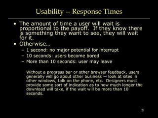 21
Usability -- Response Times
• The amount of time a user will wait is
proportional to the payoff. If they know there
is something they want to see, they will wait
for it.
• Otherwise…
– 1 second: no major potential for interrupt
– 10 seconds: users become bored
– More than 10 seconds: user may leave
Without a progress bar or other browser feedback, users
generally will go about other business -- look at sites in
other windows, talk on the phone, etc. Designers must
provide some sort of indication as to how much longer the
download will take, if the wait will be more than 10
seconds.
 