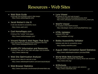 27
Resources - Web Sites
• Web Style Guide
A thorough and accessible guide to Web design
http://www.webstyleguide.com/
• Jacob Nielsen’s Use It
A web site devoted to accessibility issues
http://www.useit.com/
• Cool HomePages.com
A listing of the “coolest” home pages
http://www.coolhomepages.com/
• Vincent Flander’s Web Pages That Suck
Learn good design by looking at poorly designed web sites
http://www.webpagesthatsuck.com/
• disABILITY Information and Resources
A listing of web sites to help make web pages more accessible
http://www.makoa.org/
• Web Site Optimization Analyzer
Analyze time it takes for web site to load
http://www.websiteoptimization.com/services/analyze/
• Web Browser Statistics
http://www.w3schools.com/browsers/browserstats.asp
• Lynx Viewer
Emulations of lynx (text web browser)
http://www.delorie.com/web/lynxview.html
http://www.yellowpipe.com/yis/tools/lynx/lynx_viewer.php
• WebTV Viewer
An emulation of the WebTV browser
http://developer.msntv.com/Tools/WebTVVwr.asp
• HTML Validator
Validates HTML code
http://validator.w3.org/
• Bobby Accessibility Validator
Validates web sites for accessibility issues
http://bobby.watchfire.com/
• August 2005 Connection Speed Statistics:
http://www.websiteoptimization.com/bw/0508/
• World Wide Web Consortium
The organization responsible for creating official web standards
http://www.w3c.org/
• W3Schools
Online web tutorials (also contains web statistics)
http://www.w3schools.com/
 