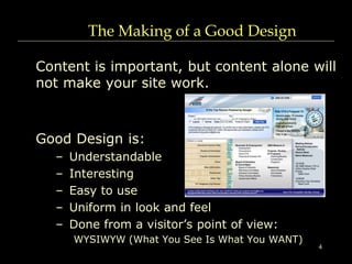 4
The Making of a Good Design
Content is important, but content alone will
not make your site work.
Good Design is:
– Understandable
– Interesting
– Easy to use
– Uniform in look and feel
– Done from a visitor’s point of view:
WYSIWYW (What You See Is What You WANT)
 