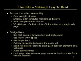 19
Usability -- Making It Easy To Read
• Factors that affect readability
– Poor eyesight of users
– Smaller, older computer monitors as displays
– Poor color perception of users
– “Cocktail-party” effect -- lots of information on a single web
page
• Design fixes:
– Use high contrast between text and background
– Use lots of white space
– Use larger fonts
– Put key navigation buttons in the upper left
– Don’t rely on color alone to distinguish between elements on a
web page
– Avoid busy graphics
– Limit page noise -- ensure page elements don’t compete for a
visitor’s attention
 