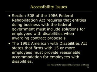 23
Accessibility Issues
• Section 508 of the 1986 Federal
Rehabilitation Act requires that entities
doing business with the federal
government must include solutions for
employees with disabilities when
awarding contract proposals.
• The 1992 American with Disabilities Act
states that firms with 15 or more
employees must provide reasonable
accommodation for employees with
disabilities.
(see next slide for accessibility examples and fixes)
 