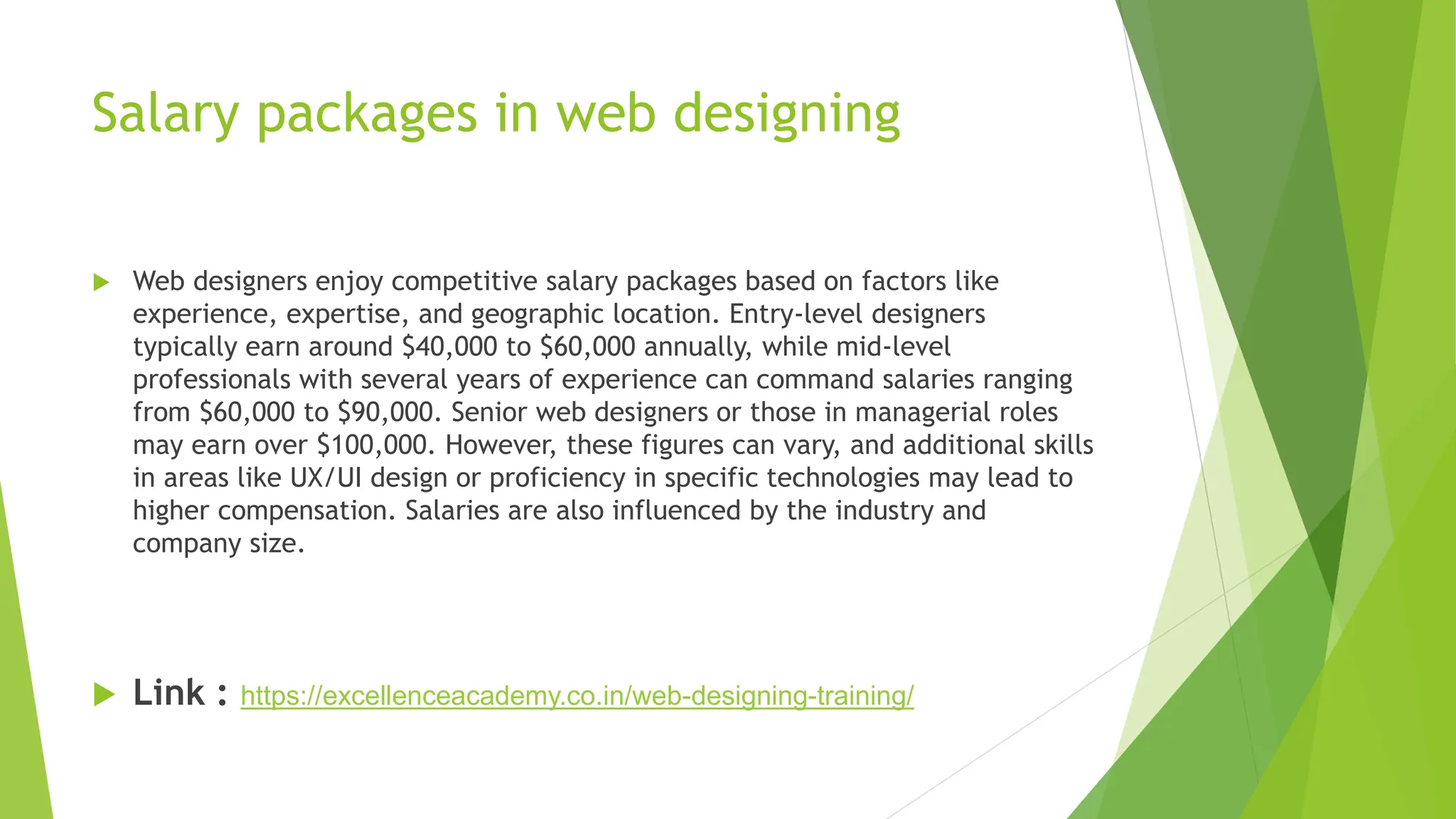 Salary packages in web designing
 Web designers enjoy competitive salary packages based on factors like
experience, expertise, and geographic location. Entry-level designers
typically earn around $40,000 to $60,000 annually, while mid-level
professionals with several years of experience can command salaries ranging
from $60,000 to $90,000. Senior web designers or those in managerial roles
may earn over $100,000. However, these figures can vary, and additional skills
in areas like UX/UI design or proficiency in specific technologies may lead to
higher compensation. Salaries are also influenced by the industry and
company size.
 Link : https://excellenceacademy.co.in/web-designing-training/
 