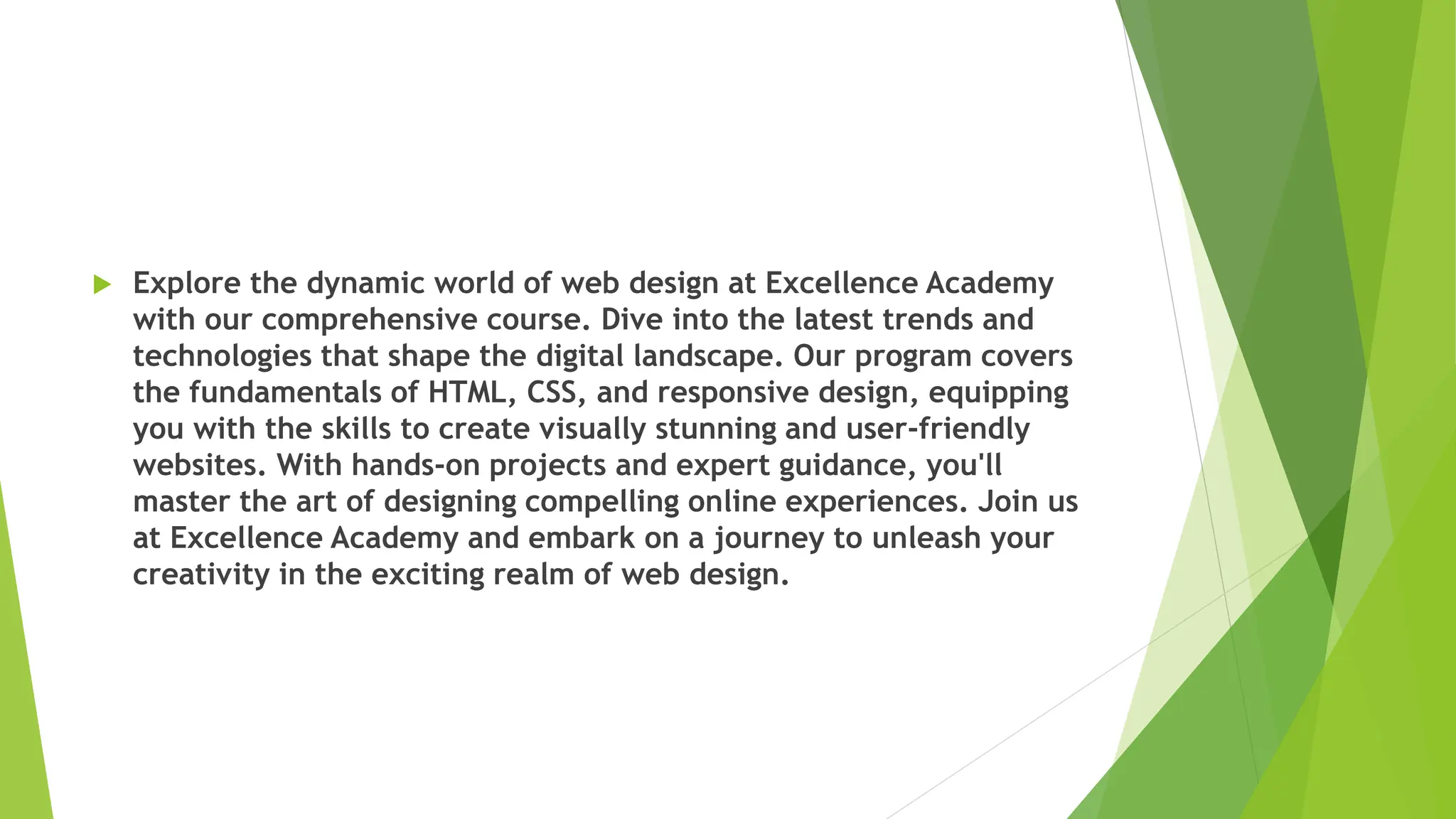  Explore the dynamic world of web design at Excellence Academy
with our comprehensive course. Dive into the latest trends and
technologies that shape the digital landscape. Our program covers
the fundamentals of HTML, CSS, and responsive design, equipping
you with the skills to create visually stunning and user-friendly
websites. With hands-on projects and expert guidance, you'll
master the art of designing compelling online experiences. Join us
at Excellence Academy and embark on a journey to unleash your
creativity in the exciting realm of web design.
 