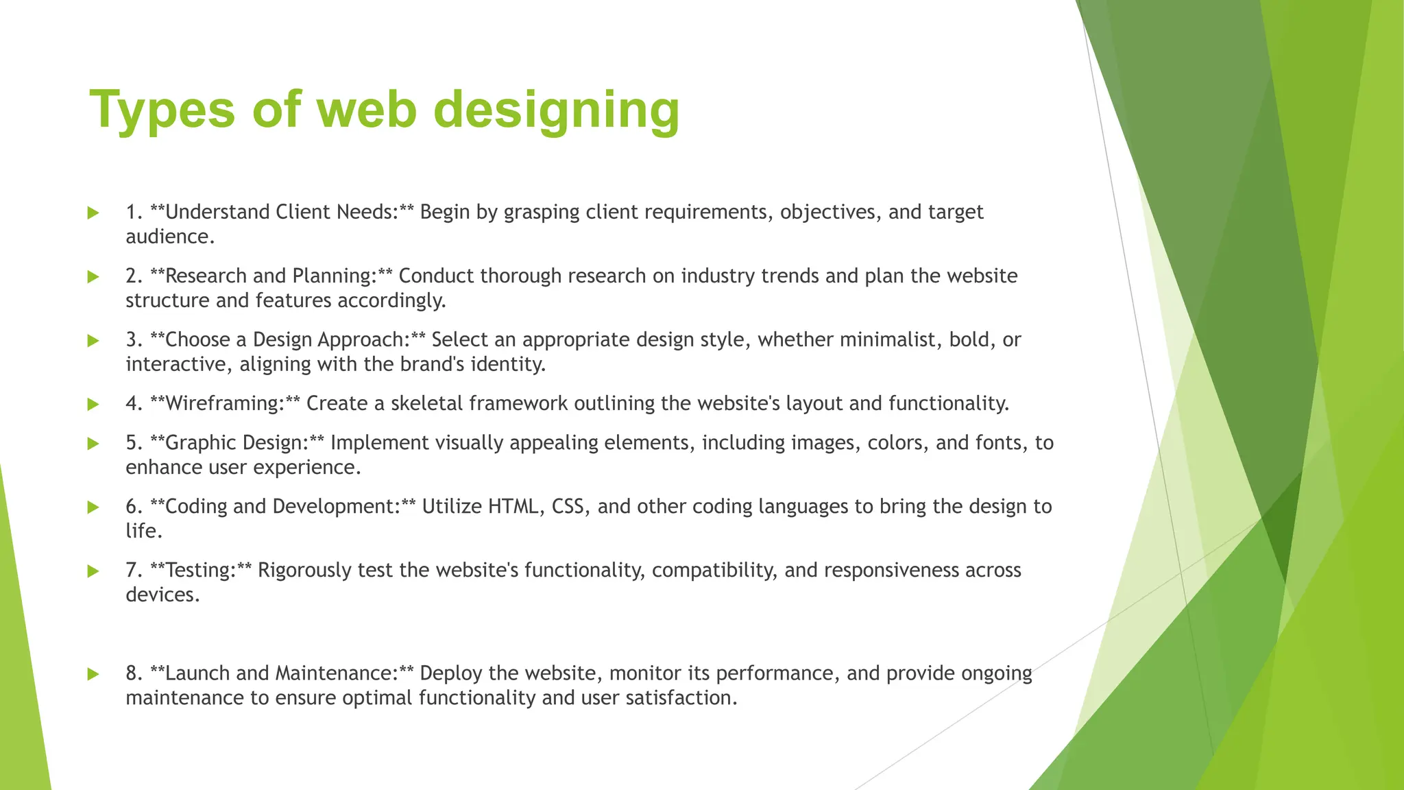 Types of web designing
 1. **Understand Client Needs:** Begin by grasping client requirements, objectives, and target
audience.
 2. **Research and Planning:** Conduct thorough research on industry trends and plan the website
structure and features accordingly.
 3. **Choose a Design Approach:** Select an appropriate design style, whether minimalist, bold, or
interactive, aligning with the brand's identity.
 4. **Wireframing:** Create a skeletal framework outlining the website's layout and functionality.
 5. **Graphic Design:** Implement visually appealing elements, including images, colors, and fonts, to
enhance user experience.
 6. **Coding and Development:** Utilize HTML, CSS, and other coding languages to bring the design to
life.
 7. **Testing:** Rigorously test the website's functionality, compatibility, and responsiveness across
devices.
 8. **Launch and Maintenance:** Deploy the website, monitor its performance, and provide ongoing
maintenance to ensure optimal functionality and user satisfaction.
 
