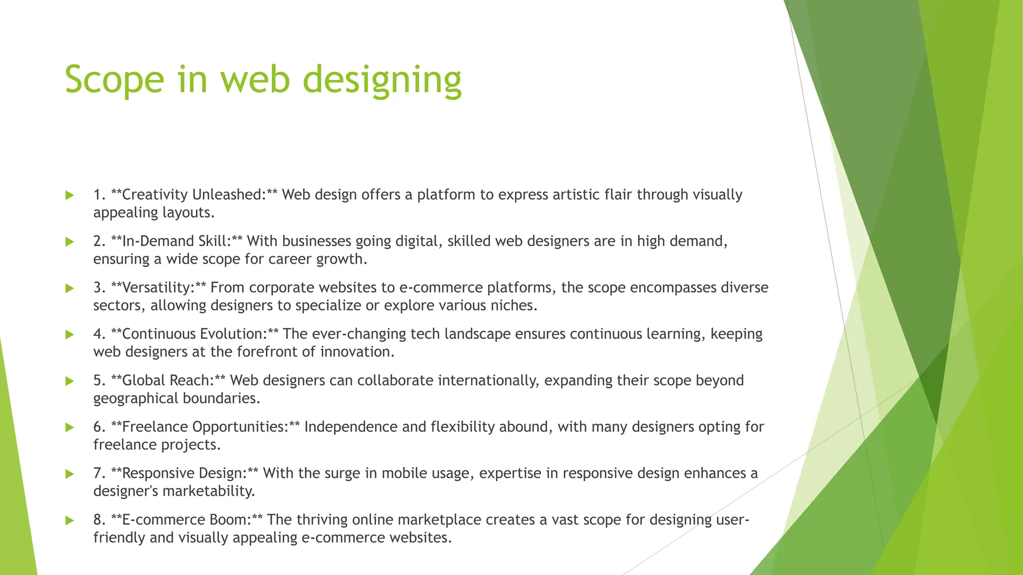 Scope in web designing
 1. **Creativity Unleashed:** Web design offers a platform to express artistic flair through visually
appealing layouts.
 2. **In-Demand Skill:** With businesses going digital, skilled web designers are in high demand,
ensuring a wide scope for career growth.
 3. **Versatility:** From corporate websites to e-commerce platforms, the scope encompasses diverse
sectors, allowing designers to specialize or explore various niches.
 4. **Continuous Evolution:** The ever-changing tech landscape ensures continuous learning, keeping
web designers at the forefront of innovation.
 5. **Global Reach:** Web designers can collaborate internationally, expanding their scope beyond
geographical boundaries.
 6. **Freelance Opportunities:** Independence and flexibility abound, with many designers opting for
freelance projects.
 7. **Responsive Design:** With the surge in mobile usage, expertise in responsive design enhances a
designer's marketability.
 8. **E-commerce Boom:** The thriving online marketplace creates a vast scope for designing user-
friendly and visually appealing e-commerce websites.
 