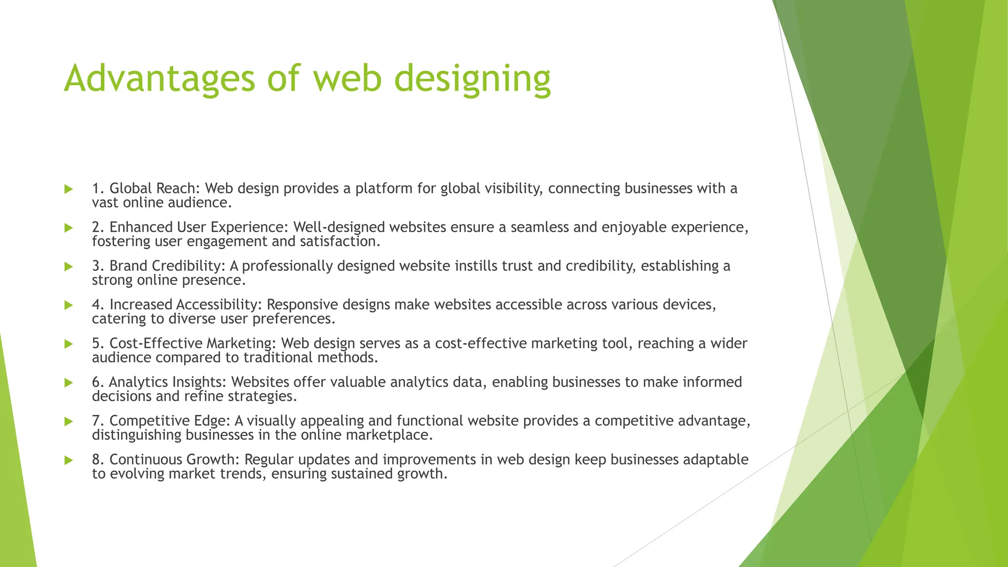 Advantages of web designing
 1. Global Reach: Web design provides a platform for global visibility, connecting businesses with a
vast online audience.
 2. Enhanced User Experience: Well-designed websites ensure a seamless and enjoyable experience,
fostering user engagement and satisfaction.
 3. Brand Credibility: A professionally designed website instills trust and credibility, establishing a
strong online presence.
 4. Increased Accessibility: Responsive designs make websites accessible across various devices,
catering to diverse user preferences.
 5. Cost-Effective Marketing: Web design serves as a cost-effective marketing tool, reaching a wider
audience compared to traditional methods.
 6. Analytics Insights: Websites offer valuable analytics data, enabling businesses to make informed
decisions and refine strategies.
 7. Competitive Edge: A visually appealing and functional website provides a competitive advantage,
distinguishing businesses in the online marketplace.
 8. Continuous Growth: Regular updates and improvements in web design keep businesses adaptable
to evolving market trends, ensuring sustained growth.
 