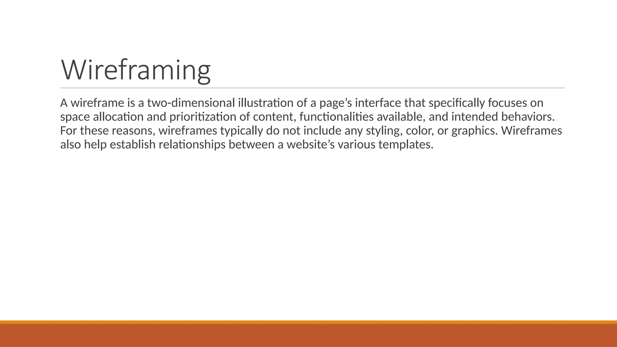 Wireframing
A wireframe is a two-dimensional illustration of a page’s interface that specifically focuses on
space allocation and prioritization of content, functionalities available, and intended behaviors.
For these reasons, wireframes typically do not include any styling, color, or graphics. Wireframes
also help establish relationships between a website’s various templates.
 