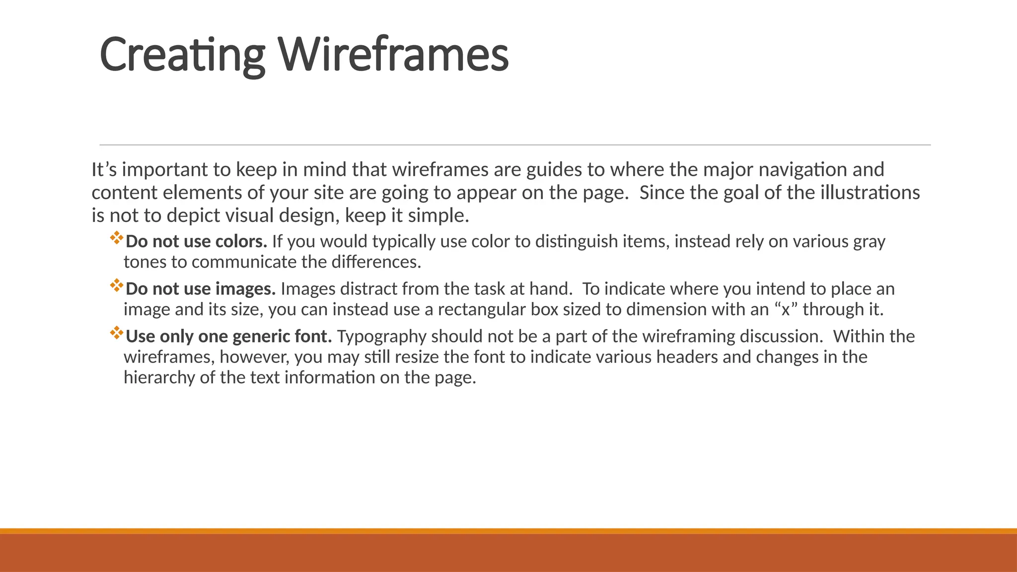 Creating Wireframes
It’s important to keep in mind that wireframes are guides to where the major navigation and
content elements of your site are going to appear on the page. Since the goal of the illustrations
is not to depict visual design, keep it simple.
Do not use colors. If you would typically use color to distinguish items, instead rely on various gray
tones to communicate the differences.
Do not use images. Images distract from the task at hand. To indicate where you intend to place an
image and its size, you can instead use a rectangular box sized to dimension with an “x” through it.
Use only one generic font. Typography should not be a part of the wireframing discussion. Within the
wireframes, however, you may still resize the font to indicate various headers and changes in the
hierarchy of the text information on the page.
 