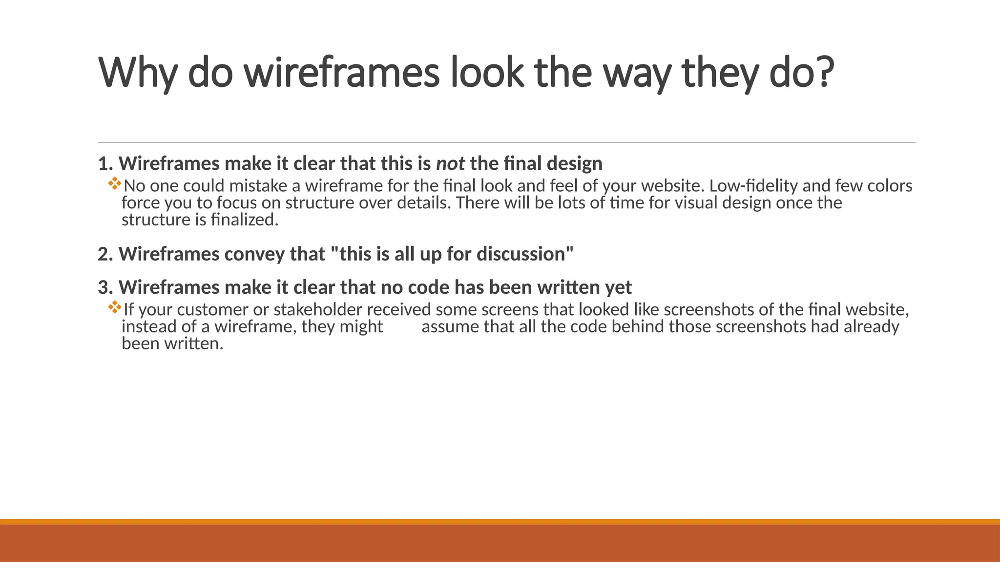 Why do wireframes look the way they do?
1. Wireframes make it clear that this is not the final design
No one could mistake a wireframe for the final look and feel of your website. Low-fidelity and few colors
force you to focus on structure over details. There will be lots of time for visual design once the
structure is finalized.
2. Wireframes convey that "this is all up for discussion"
3. Wireframes make it clear that no code has been written yet
If your customer or stakeholder received some screens that looked like screenshots of the final website,
instead of a wireframe, they might assume that all the code behind those screenshots had already
been written.
 