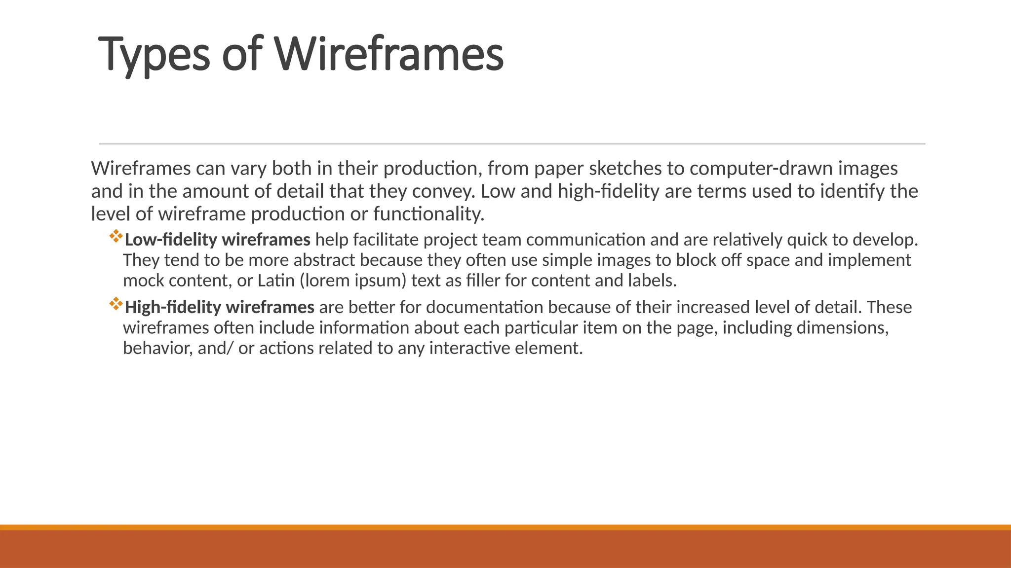Types of Wireframes
Wireframes can vary both in their production, from paper sketches to computer-drawn images
and in the amount of detail that they convey. Low and high-fidelity are terms used to identify the
level of wireframe production or functionality.
Low-fidelity wireframes help facilitate project team communication and are relatively quick to develop.
They tend to be more abstract because they often use simple images to block off space and implement
mock content, or Latin (lorem ipsum) text as filler for content and labels.
High-fidelity wireframes are better for documentation because of their increased level of detail. These
wireframes often include information about each particular item on the page, including dimensions,
behavior, and/ or actions related to any interactive element.
 