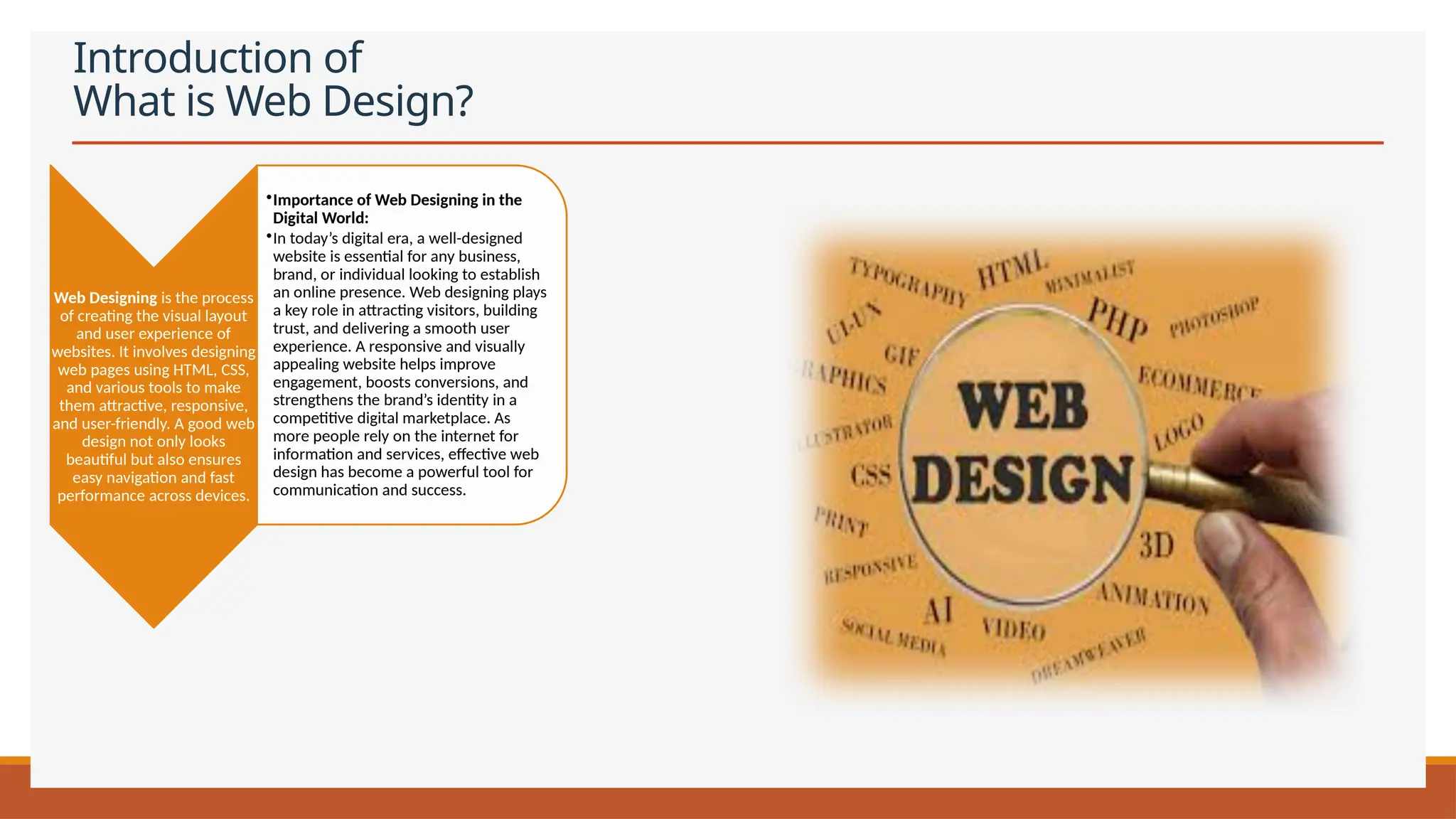 Introduction of
What is Web Design?
Web Designing is the process
of creating the visual layout
and user experience of
websites. It involves designing
web pages using HTML, CSS,
and various tools to make
them attractive, responsive,
and user-friendly. A good web
design not only looks
beautiful but also ensures
easy navigation and fast
performance across devices.
•Importance of Web Designing in the
Digital World:
•In today’s digital era, a well-designed
website is essential for any business,
brand, or individual looking to establish
an online presence. Web designing plays
a key role in attracting visitors, building
trust, and delivering a smooth user
experience. A responsive and visually
appealing website helps improve
engagement, boosts conversions, and
strengthens the brand’s identity in a
competitive digital marketplace. As
more people rely on the internet for
information and services, effective web
design has become a powerful tool for
communication and success.
 