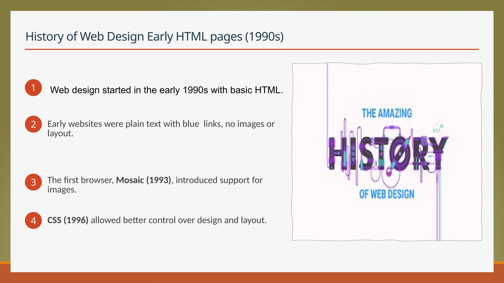 History of Web Design Early HTML pages (1990s)
1
2 Early websites were plain text with blue links, no images or
layout.
3 The first browser, Mosaic (1993), introduced support for
images.
4 CSS (1996) allowed better control over design and layout.
Web design started in the early 1990s with basic HTML.
 