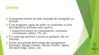 Cliente
 O programa cliente da web chamado de navegador ou
browser.
 É um programa capaz de exibir os conteúdos na tela
do dispositivo utilizado pelo usuário.
 Dispositivos podem ser computadores, notebooks,
smartphones, tablets, TVs, etc.
 É o meio que permite o acesso a qualquer site na
internet.
 Existe uma grande diversidade de navegadores.
Exemplos: Google Chrome, Mozilla Firefox, Opera,
Microsoft Edge, Safari, etc.
 