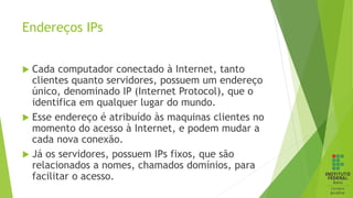 Endereços IPs
 Cada computador conectado à Internet, tanto
clientes quanto servidores, possuem um endereço
único, denominado IP (Internet Protocol), que o
identifica em qualquer lugar do mundo.
 Esse endereço é atribuído às maquinas clientes no
momento do acesso à Internet, e podem mudar a
cada nova conexão.
 Já os servidores, possuem IPs fixos, que são
relacionados a nomes, chamados domínios, para
facilitar o acesso.
 
