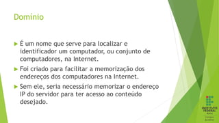 Domínio
 É um nome que serve para localizar e
identificador um computador, ou conjunto de
computadores, na Internet.
 Foi criado para facilitar a memorização dos
endereços dos computadores na Internet.
 Sem ele, seria necessário memorizar o endereço
IP do servidor para ter acesso ao conteúdo
desejado.
 