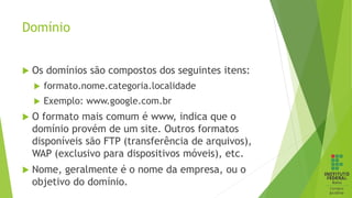Domínio
 Os domínios são compostos dos seguintes itens:
 formato.nome.categoria.localidade
 Exemplo: www.google.com.br
 O formato mais comum é www, indica que o
domínio provém de um site. Outros formatos
disponíveis são FTP (transferência de arquivos),
WAP (exclusivo para dispositivos móveis), etc.
 Nome, geralmente é o nome da empresa, ou o
objetivo do domínio.
 