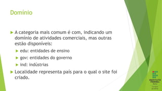 Domínio
 A categoria mais comum é com, indicando um
domínio de atividades comerciais, mas outras
estão disponíveis:
 edu: entidades de ensino
 gov: entidades do governo
 ind: indústrias
 Localidade representa país para o qual o site foi
criado.
 