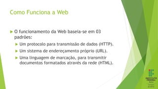 Como Funciona a Web
 O funcionamento da Web baseia-se em 03
padrões:
 Um protocolo para transmissão de dados (HTTP).
 Um sistema de endereçamento próprio (URL).
 Uma linguagem de marcação, para transmitir
documentos formatados através da rede (HTML).
 