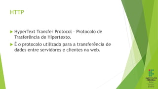 HTTP
 HyperText Transfer Protocol – Protocolo de
Trasferência de Hipertexto.
 É o protocolo utilizado para a transferência de
dados entre servidores e clientes na web.
 