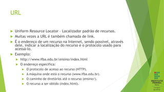 URL
 Uniform Resource Locator – Localizador padrão de recursos.
 Muitas vezes a URL é também chamada de link.
 É o endereço de um recurso na Internet, sendo possível, através
dele, indicar a localização do recurso e o protocolo usado para
acessá-lo.
 Exemplo:
 http://www.ifba.edu.br/ensino/index.html
 O endereço especifica:
 O protocolo de acesso ao recurso (HTTP).
 A máquina onde está o recurso (www.ifba.edu.br).
 O caminho de diretórios até o recurso (ensino/).
 O recurso a ser obtido (index.html).
 
