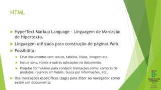 HTML
 HyperText Markup Language – Linguagem de Marcação
de Hipertexto.
 Linguagem utilizada para construção de páginas Web.
 Possibilita:
 Criar documentos com textos, tabelas, listas, imagens etc.
 Incluir sons, vídeos e outras aplicações no documento.
 Projetar formulários para conduzir transações como: compras de
produtos, reservas em hotéis, busca por informações, etc.
 Usa marcações específicas (tags) para dizer ao navegador como
exibir um documento.
 