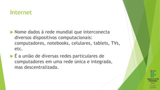 Internet
 Nome dados à rede mundial que interconecta
diversos dispositivos computacionais:
computadores, notebooks, celulares, tablets, TVs,
etc.
 É a união de diversas redes particulares de
computadores em uma rede única e integrada,
mas descentralizada.
 