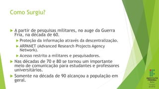 Como Surgiu?
 A partir de pesquisas militares, no auge da Guerra
Fria, na década de 60.
 Proteção da informação através da descentralização.
 ARPANET (Advanced Research Projects Agency
Network).
 Acesso restrito a militares e pesquisadores.
 Nas décadas de 70 e 80 se tornou um importante
meio de comunicação para estudantes e professores
universitários.
 Somente na década de 90 alcançou a população em
geral.
 