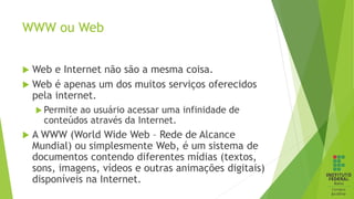 WWW ou Web
 Web e Internet não são a mesma coisa.
 Web é apenas um dos muitos serviços oferecidos
pela internet.
 Permite ao usuário acessar uma infinidade de
conteúdos através da Internet.
 A WWW (World Wide Web – Rede de Alcance
Mundial) ou simplesmente Web, é um sistema de
documentos contendo diferentes mídias (textos,
sons, imagens, vídeos e outras animações digitais)
disponíveis na Internet.
 