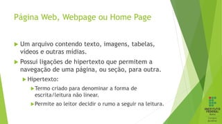 Página Web, Webpage ou Home Page
 Um arquivo contendo texto, imagens, tabelas,
vídeos e outras mídias.
 Possui ligações de hipertexto que permitem a
navegação de uma página, ou seção, para outra.
 Hipertexto:
Termo criado para denominar a forma de
escrita/leitura não linear.
Permite ao leitor decidir o rumo a seguir na leitura.
 
