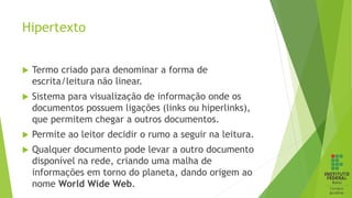 Hipertexto
 Termo criado para denominar a forma de
escrita/leitura não linear.
 Sistema para visualização de informação onde os
documentos possuem ligações (links ou hiperlinks),
que permitem chegar a outros documentos.
 Permite ao leitor decidir o rumo a seguir na leitura.
 Qualquer documento pode levar a outro documento
disponível na rede, criando uma malha de
informações em torno do planeta, dando origem ao
nome World Wide Web.
 