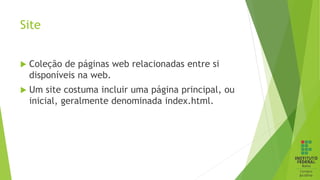 Site
 Coleção de páginas web relacionadas entre si
disponíveis na web.
 Um site costuma incluir uma página principal, ou
inicial, geralmente denominada index.html.
 