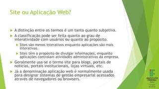 Site ou Aplicação Web?
 A distinção entre os termos é um tanto quanto subjetiva.
 A classificação pode ser feita quanto ao grau de
interatividade com usuários ou quanto ao propósito.
 Sites são menos interativos enquanto aplicações são mais
interativas.
 Sites têm o propósito de divulgar informações, enquanto
aplicações controlam atividades administrativas da empresa.
 Geralmente usa-se o termo site para blogs, portais de
notícias, portais institucionais, lojas virtuais, etc.
 Já a denominação aplicação web é normalmente usada
para designar sistemas de gestão empresarial acessados
através de navegadores ou browsers.
 