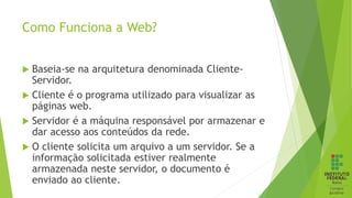 Como Funciona a Web?
 Baseia-se na arquitetura denominada Cliente-
Servidor.
 Cliente é o programa utilizado para visualizar as
páginas web.
 Servidor é a máquina responsável por armazenar e
dar acesso aos conteúdos da rede.
 O cliente solicita um arquivo a um servidor. Se a
informação solicitada estiver realmente
armazenada neste servidor, o documento é
enviado ao cliente.
 
